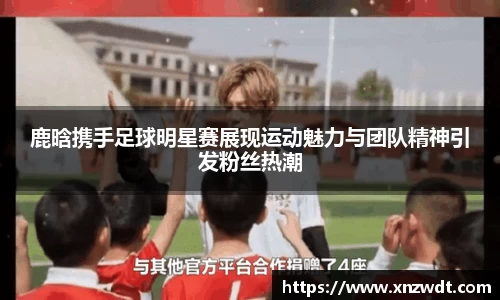 鹿晗携手足球明星赛展现运动魅力与团队精神引发粉丝热潮